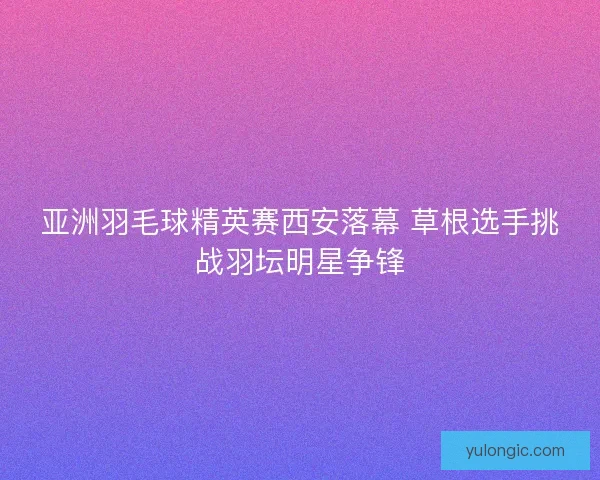 亚洲羽毛球精英赛西安落幕 草根选手挑战羽坛明星争锋