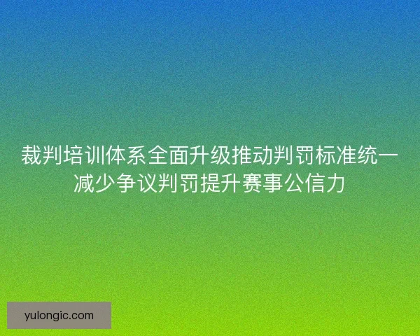 裁判培训体系全面升级推动判罚标准统一减少争议判罚提升赛事公信力
