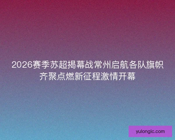 2026赛季苏超揭幕战常州启航各队旗帜齐聚点燃新征程激情开幕