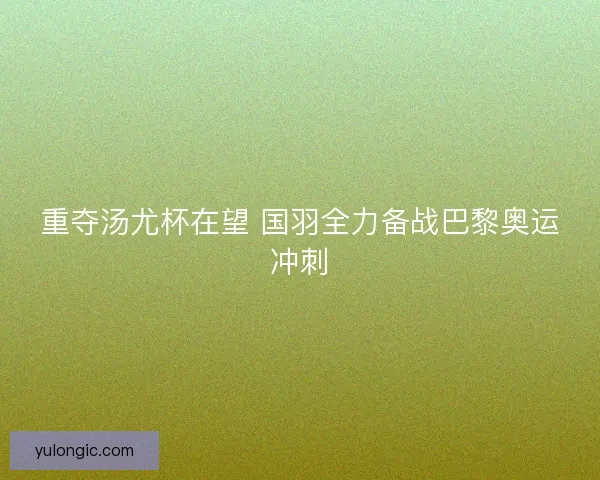 重夺汤尤杯在望 国羽全力备战巴黎奥运冲刺