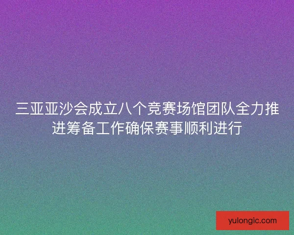 三亚亚沙会成立八个竞赛场馆团队全力推进筹备工作确保赛事顺利进行
