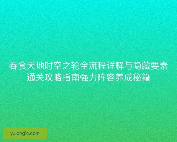吞食天地时空之轮全流程详解与隐藏要素通关攻略指南强力阵容养成秘籍