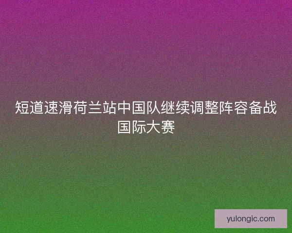 短道速滑荷兰站中国队继续调整阵容备战国际大赛 短道速滑荷兰站中国队继续调整阵容备战国际大赛