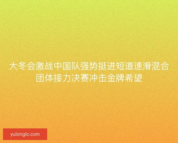 大冬会激战中国队强势挺进短道速滑混合团体接力决赛冲击金牌希望