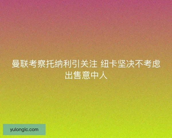 曼联考察托纳利引关注 纽卡坚决不考虑出售意中人 曼联考察托纳利引关注 纽卡坚决不考虑出售意中人
