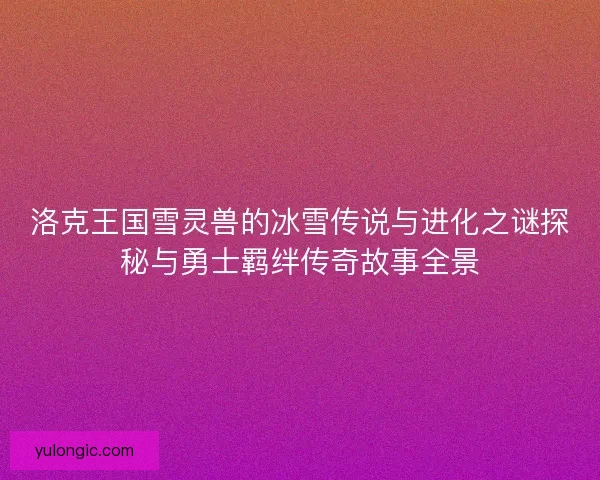 洛克王国雪灵兽的冰雪传说与进化之谜探秘与勇士羁绊传奇故事全景 洛克王国雪灵兽的冰雪传说与进化之谜探秘与勇士羁绊传奇故事全景