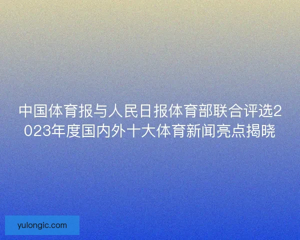 中国体育报与人民日报体育部联合评选2023年度国内外十大体育新闻亮点揭晓 中国体育报与人民日报体育部联合评选2023年度国内外十大体育新闻亮点揭晓