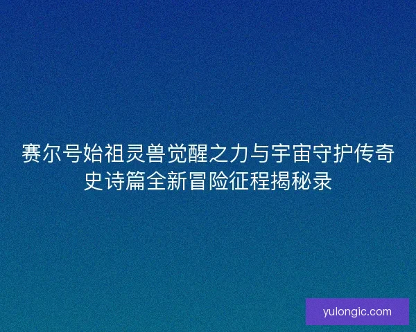 赛尔号始祖灵兽觉醒之力与宇宙守护传奇史诗篇全新冒险征程揭秘录