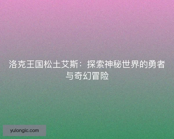 洛克王国松土艾斯:探索神秘世界的勇者与奇幻冒险 洛克王国松土艾斯:探索神秘世界的勇者与奇幻冒险