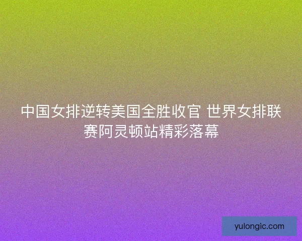中国女排逆转美国全胜收官 世界女排联赛阿灵顿站精彩落幕