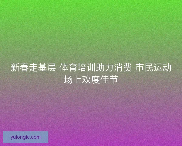 新春走基层 体育培训助力消费 市民运动场上欢度佳节 新春走基层 体育培训助力消费 市民运动场上欢度佳节