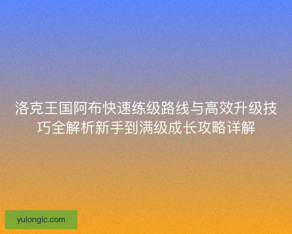 洛克王国阿布快速练级路线与高效升级技巧全解析新手到满级成长攻略详解