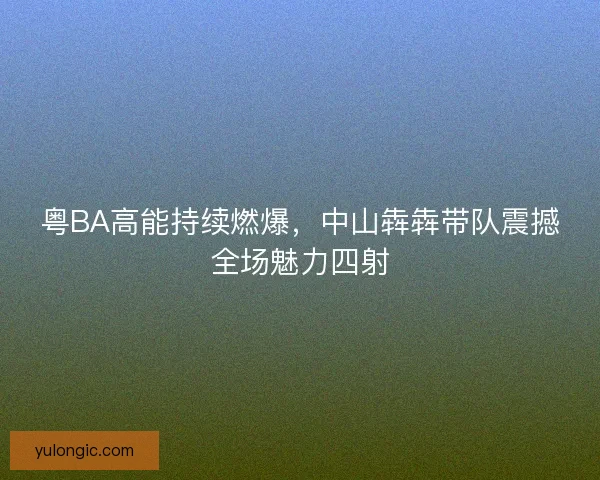 粤BA高能持续燃爆,中山犇犇带队震撼全场魅力四射 粤BA高能持续燃爆,中山犇犇带队震撼全场魅力四射