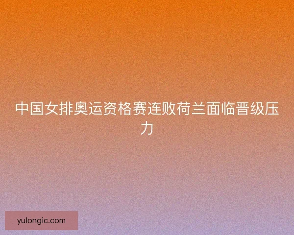 中国女排奥运资格赛连败荷兰面临晋级压力 中国女排奥运资格赛连败荷兰面临晋级压力