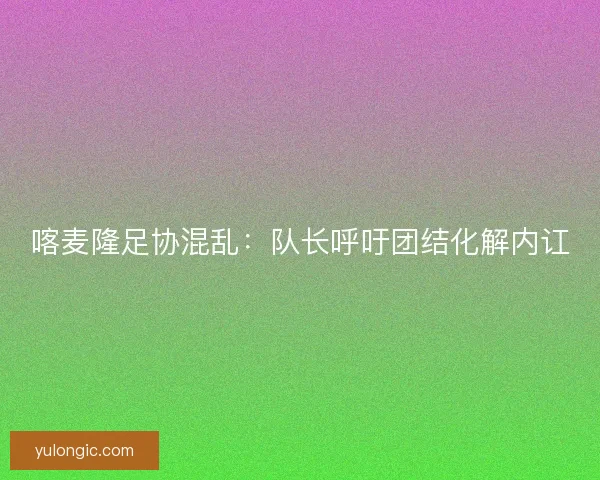 喀麦隆足协混乱:队长呼吁团结化解内讧 喀麦隆足协混乱:队长呼吁团结化解内讧