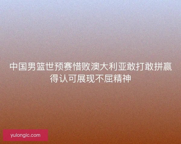 中国男篮世预赛惜败澳大利亚敢打敢拼赢得认可展现不屈精神 中国男篮世预赛惜败澳大利亚敢打敢拼赢得认可展现不屈精神