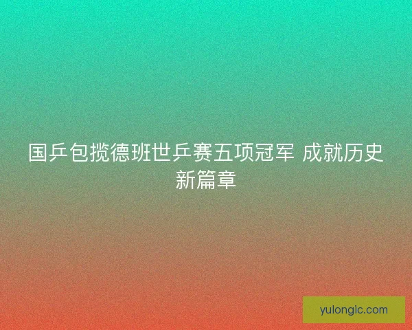 国乒包揽德班世乒赛五项冠军 成就历史新篇章 国乒包揽德班世乒赛五项冠军 成就历史新篇章