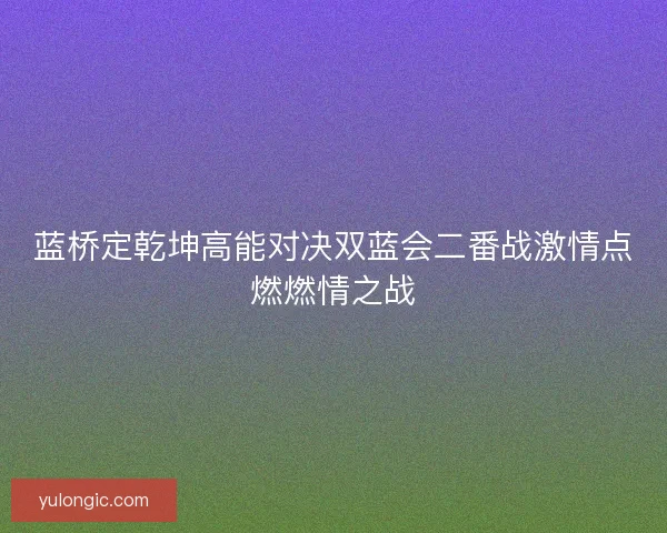 蓝桥定乾坤高能对决双蓝会二番战激情点燃燃情之战 蓝桥定乾坤高能对决双蓝会二番战激情点燃燃情之战