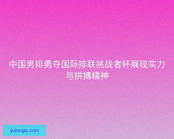 中国男排勇夺国际排联挑战者杯展现实力与拼搏精神 中国男排勇夺国际排联挑战者杯展现实力与拼搏精神