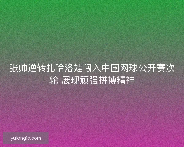 张帅逆转扎哈洛娃闯入中国网球公开赛次轮 展现顽强拼搏精神 张帅逆转扎哈洛娃闯入中国网球公开赛次轮 展现顽强拼搏精神