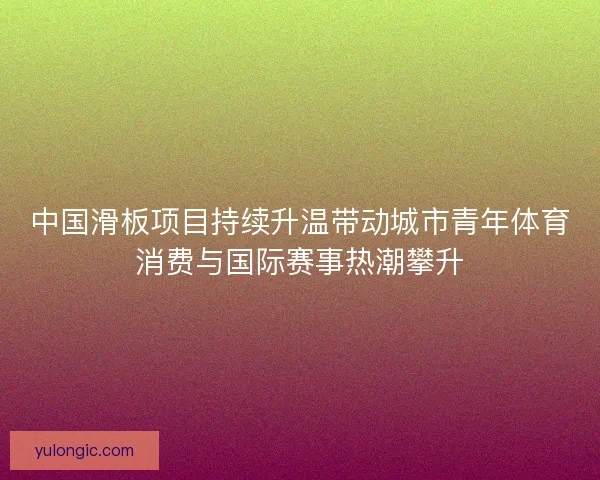 中国滑板项目持续升温带动城市青年体育消费与国际赛事热潮攀升 中国滑板项目持续升温带动城市青年体育消费与国际赛事热潮攀升