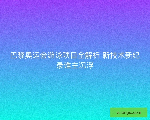 巴黎奥运会游泳项目全解析 新技术新纪录谁主沉浮 巴黎奥运会游泳项目全解析 新技术新纪录谁主沉浮